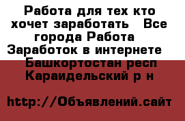 Работа для тех кто хочет заработать - Все города Работа » Заработок в интернете   . Башкортостан респ.,Караидельский р-н